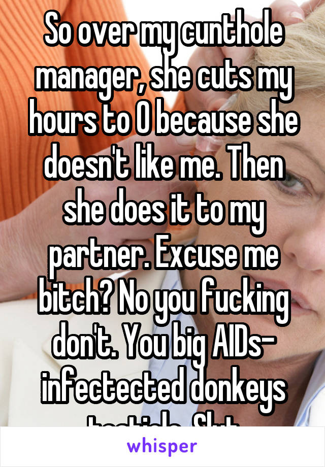 So over my cunthole manager, she cuts my hours to 0 because she doesn't like me. Then she does it to my partner. Excuse me bitch? No you fucking don't. You big AIDs- infectected donkeys testicle. Slut