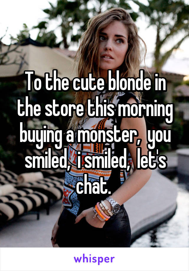 To the cute blonde in the store this morning buying a monster,  you smiled,  i smiled,  let's chat. 