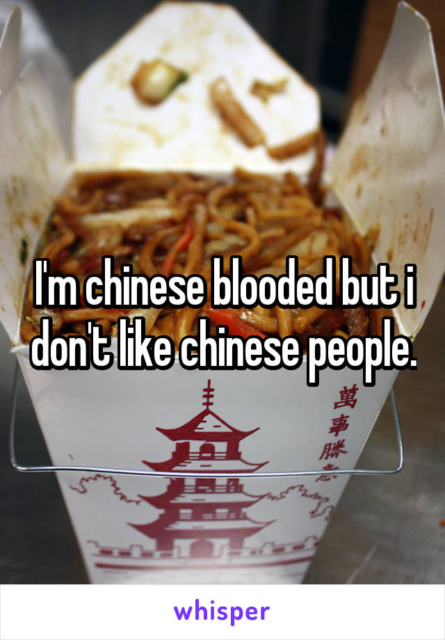 I'm chinese blooded but i don't like chinese people.