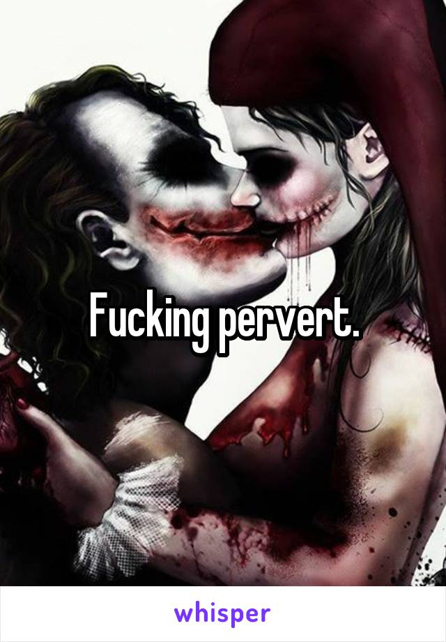 Fucking pervert.