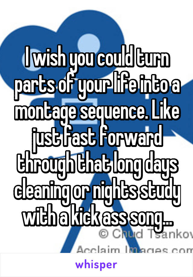 I wish you could turn parts of your life into a montage sequence. Like just fast forward through that long days cleaning or nights study with a kick ass song...