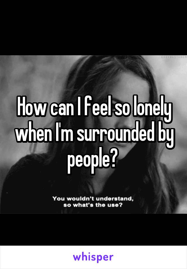 How can I feel so lonely when I'm surrounded by people? 