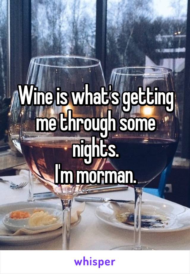 Wine is what's getting me through some nights.
I'm morman.