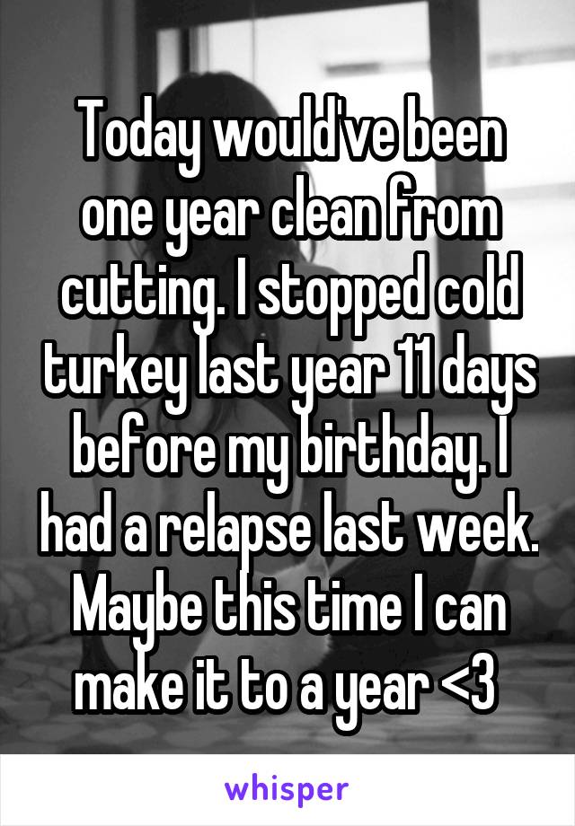 Today would've been one year clean from cutting. I stopped cold turkey last year 11 days before my birthday. I had a relapse last week. Maybe this time I can make it to a year <3 