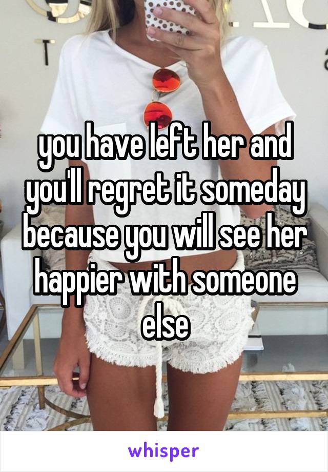 you have left her and you'll regret it someday because you will see her happier with someone else