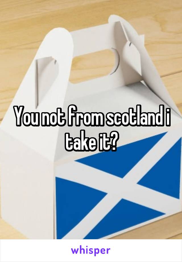 You not from scotland i take it?