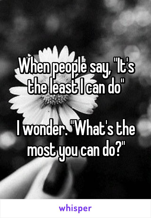 When people say, "It's the least I can do"

I wonder. "What's the most you can do?"