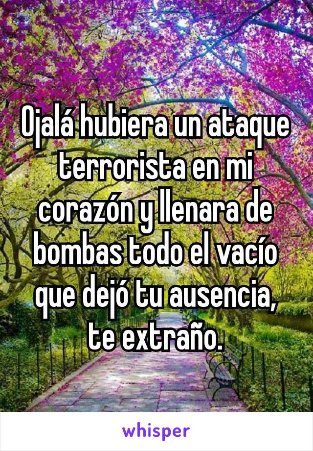 Ojalá hubiera un ataque terrorista en mi corazón y llenara de bombas todo el vacío que dejó tu ausencia, te extraño.