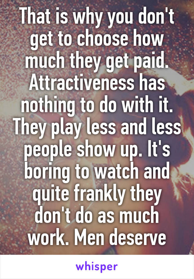 That is why you don't get to choose how much they get paid. Attractiveness has nothing to do with it. They play less and less people show up. It's boring to watch and quite frankly they don't do as much work. Men deserve more