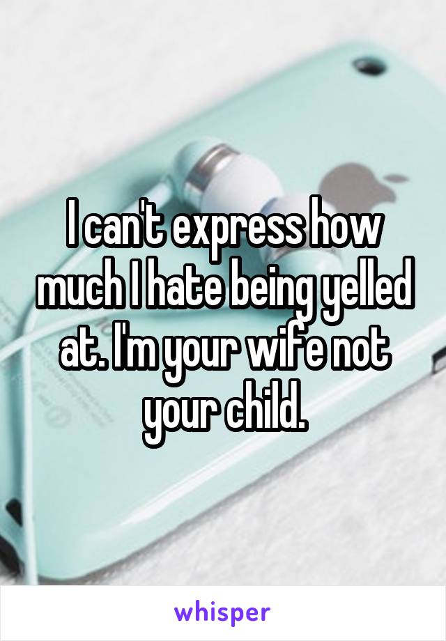 I can't express how much I hate being yelled at. I'm your wife not your child.