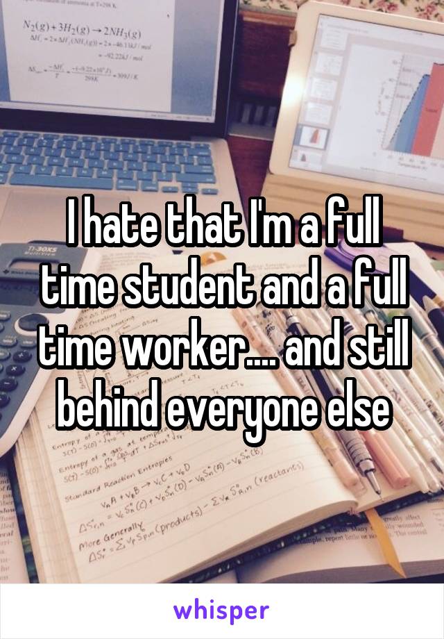 I hate that I'm a full time student and a full time worker.... and still behind everyone else