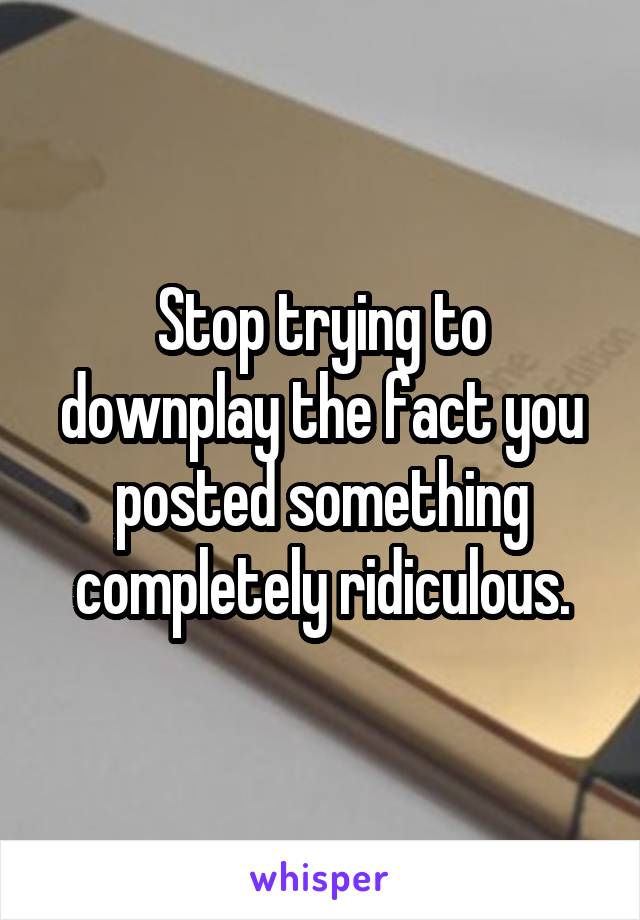 Stop trying to downplay the fact you posted something completely ridiculous.