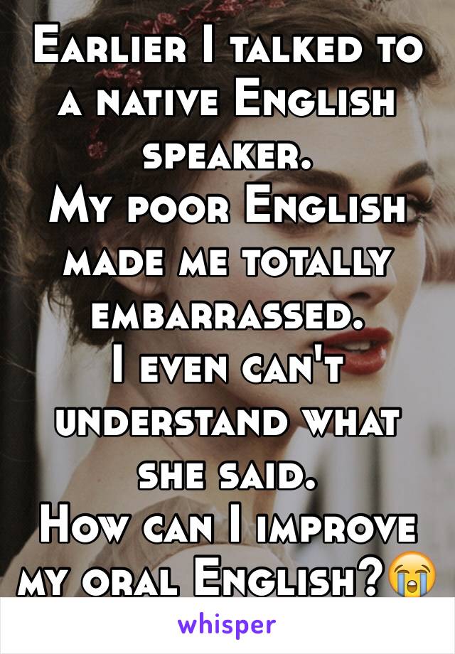 Earlier I talked to a native English speaker.
My poor English made me totally embarrassed.
I even can't understand what she said.
How can I improve my oral English?😭