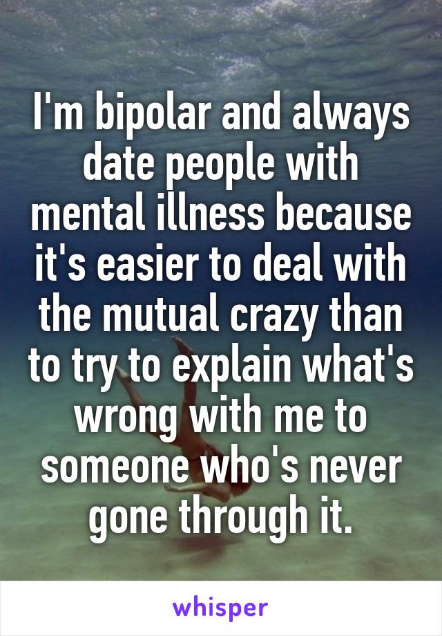 I'm bipolar and always date people with mental illness because it's easier to deal with the mutual crazy than to try to explain what's wrong with me to someone who's never gone through it.