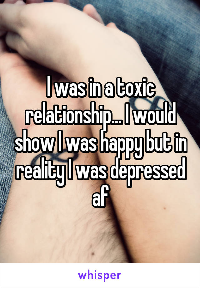 I was in a toxic relationship... I would show I was happy but in reality I was depressed af