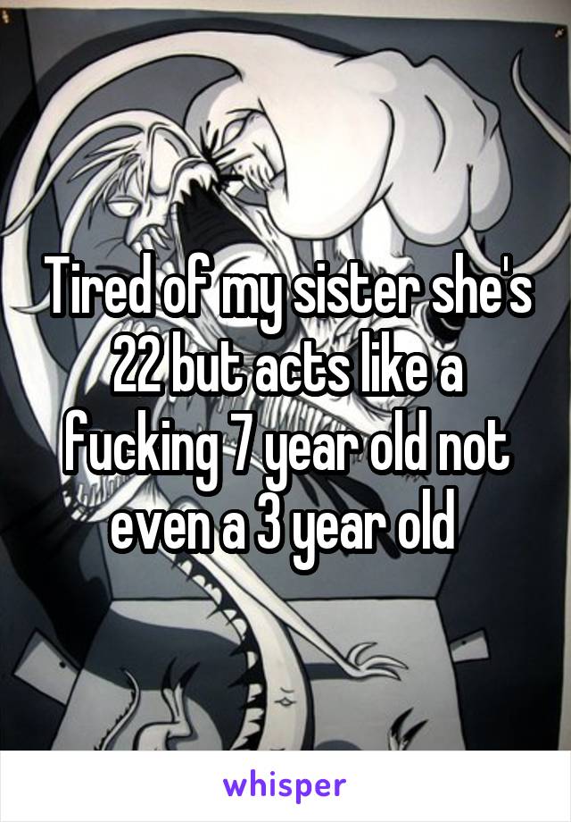 Tired of my sister she's 22 but acts like a fucking 7 year old not even a 3 year old 