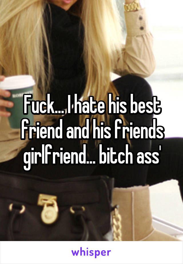 Fuck... I hate his best friend and his friends girlfriend... bitch ass'