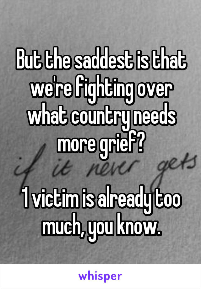 But the saddest is that we're fighting over what country needs more grief?

1 victim is already too much, you know.