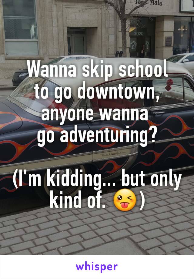 Wanna skip school
to go downtown, anyone wanna 
go adventuring?

(I'm kidding... but only kind of. 😜)