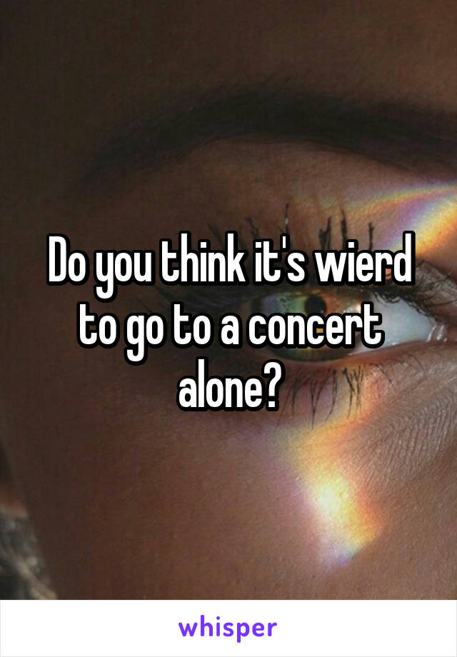 Do you think it's wierd to go to a concert alone?