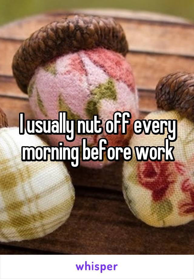 I usually nut off every morning before work