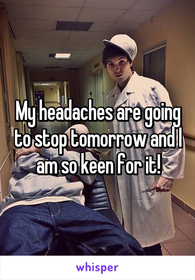 My headaches are going to stop tomorrow and I am so keen for it!