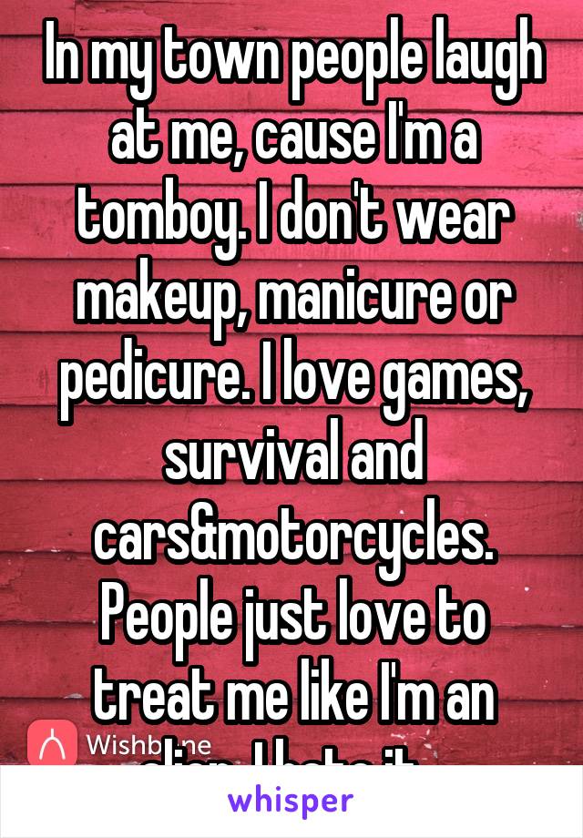 In my town people laugh at me, cause I'm a tomboy. I don't wear makeup, manicure or pedicure. I love games, survival and cars&motorcycles. People just love to treat me like I'm an alien. I hate it...