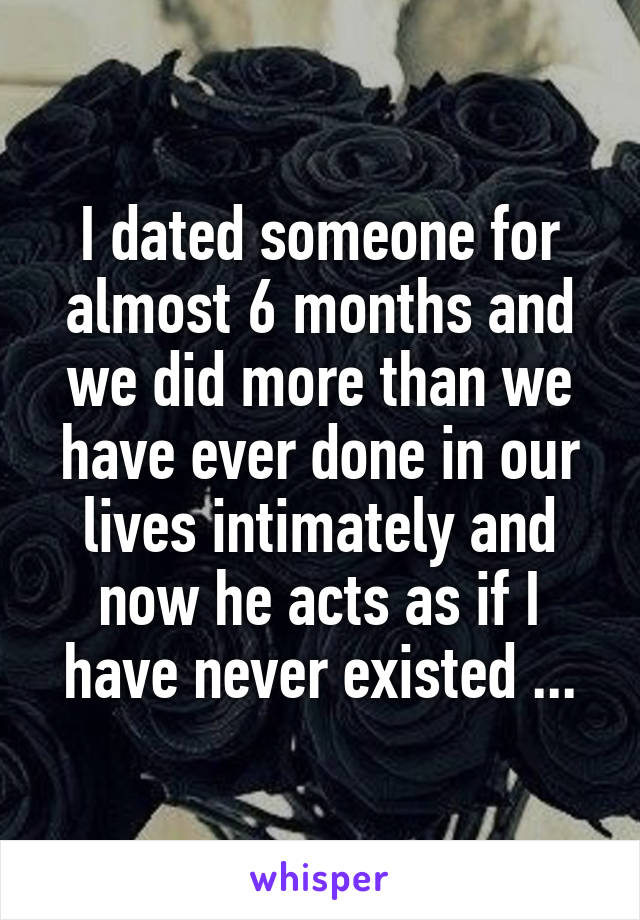 I dated someone for almost 6 months and we did more than we have ever done in our lives intimately and now he acts as if I have never existed ...