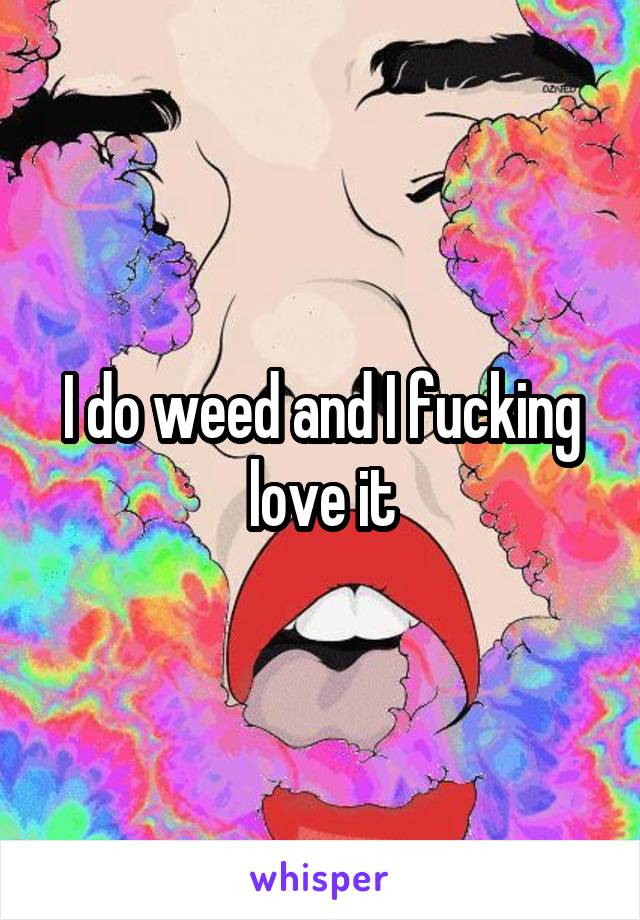 I do weed and I fucking love it