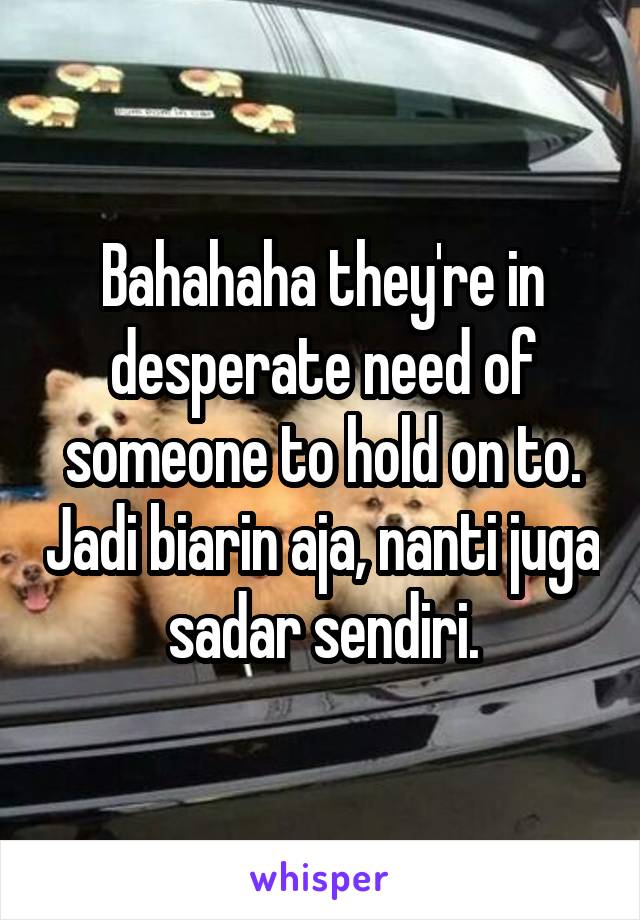 Bahahaha they're in desperate need of someone to hold on to. Jadi biarin aja, nanti juga sadar sendiri.