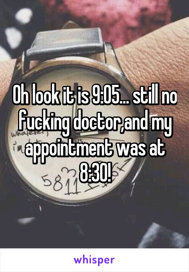 Oh look it is 9:05... still no fucking doctor,and my appointment was at 8:30!