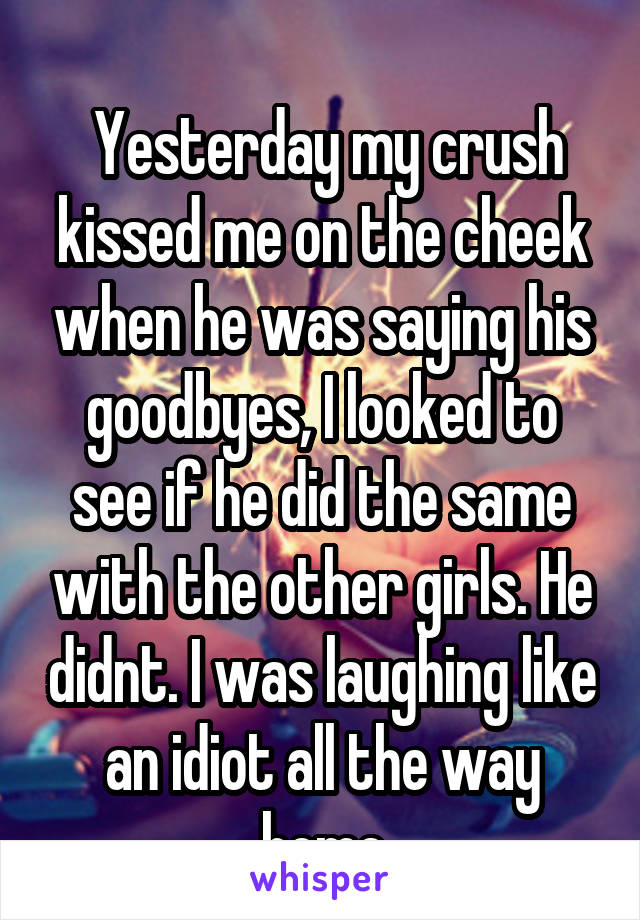 
 Yesterday my crush kissed me on the cheek when he was saying his goodbyes, I looked to see if he did the same with the other girls. He didnt. I was laughing like an idiot all the way home