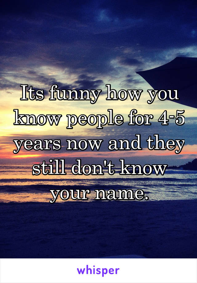 Its funny how you know people for 4-5 years now and they still don't know your name.