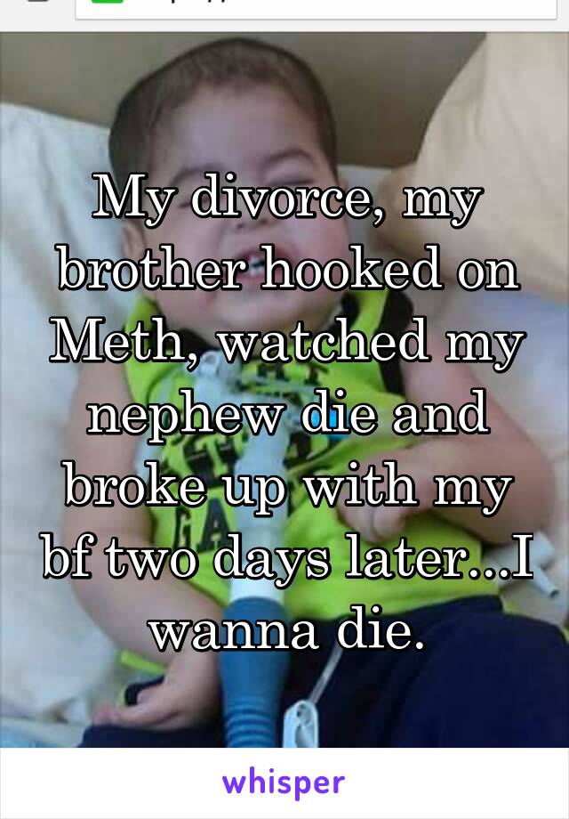 My divorce, my brother hooked on Meth, watched my nephew die and broke up with my bf two days later...I wanna die.