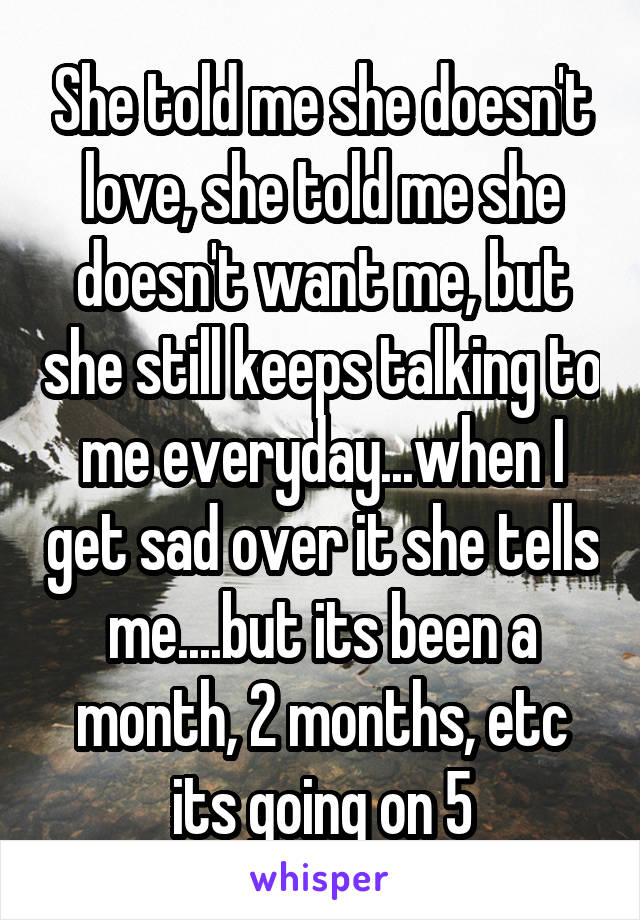 She told me she doesn't love, she told me she doesn't want me, but she still keeps talking to me everyday...when I get sad over it she tells me....but its been a month, 2 months, etc its going on 5