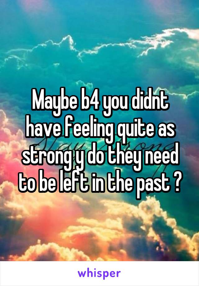 Maybe b4 you didnt have feeling quite as strong y do they need to be left in the past ?