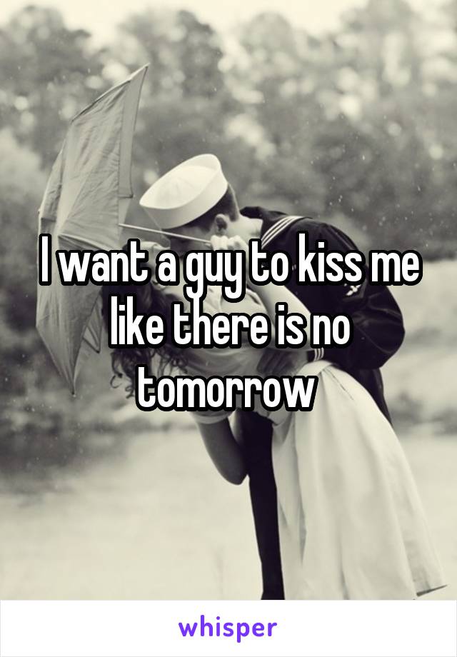 I want a guy to kiss me like there is no tomorrow 