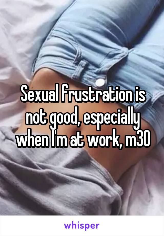 Sexual frustration is not good, especially when I'm at work, m30