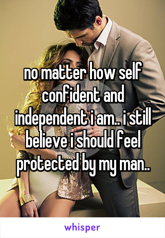 no matter how self confident and independent i am.. i still believe i should feel protected by my man..