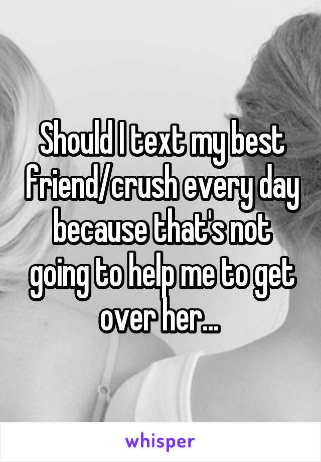 Should I text my best friend/crush every day because that's not going to help me to get over her... 