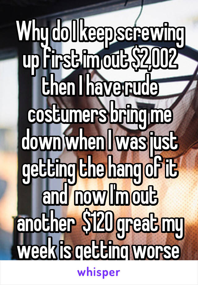 Why do I keep screwing up first im out $2,002 then I have rude costumers bring me down when I was just getting the hang of it and  now I'm out another  $120 great my week is getting worse 