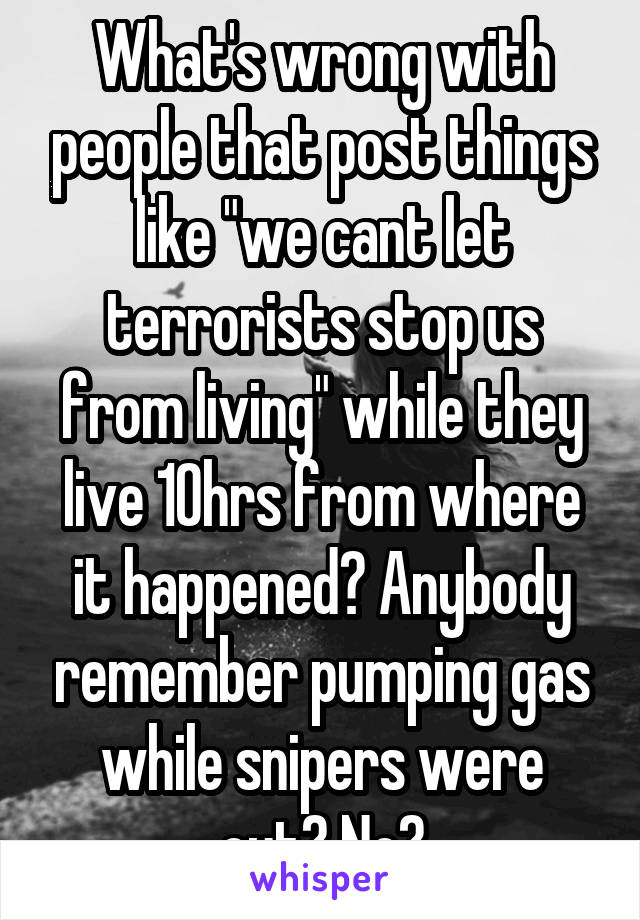 What's wrong with people that post things like "we cant let terrorists stop us from living" while they live 10hrs from where it happened? Anybody remember pumping gas while snipers were out? No?