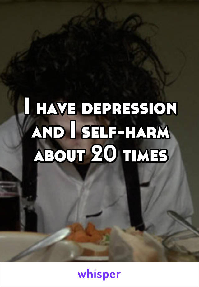 I have depression and I self-harm about 20 times
