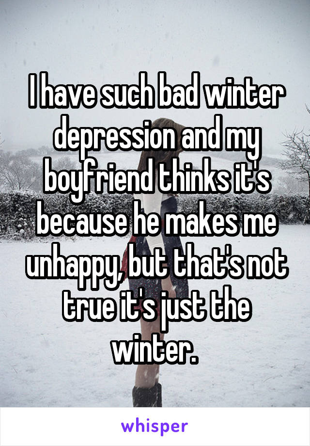 I have such bad winter depression and my boyfriend thinks it's because he makes me unhappy, but that's not true it's just the winter. 