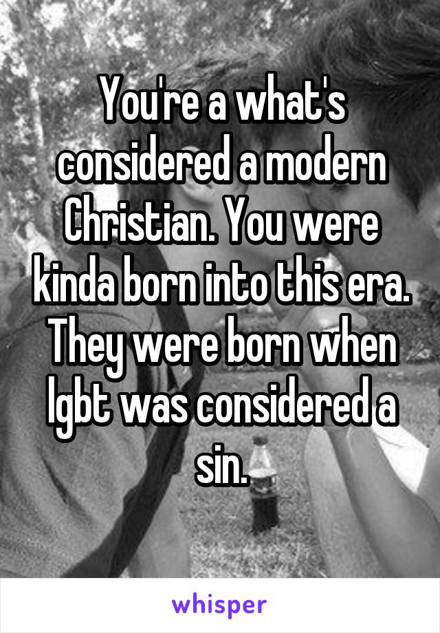 You're a what's considered a modern Christian. You were kinda born into this era. They were born when lgbt was considered a sin.
