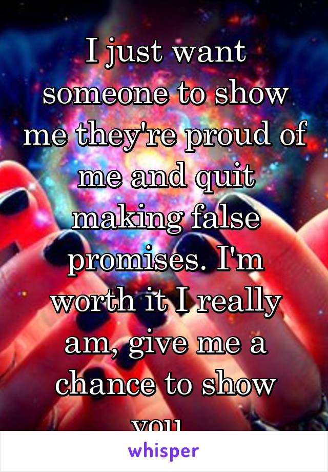 I just want someone to show me they're proud of me and quit making false promises. I'm worth it I really am, give me a chance to show you. 