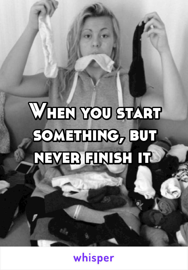 When you start something, but never finish it 