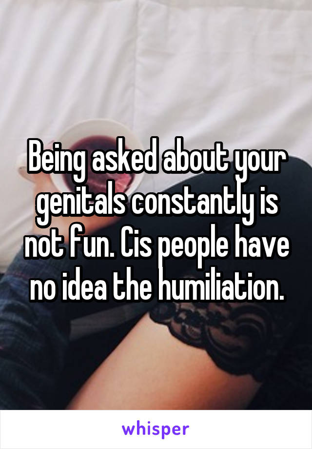 Being asked about your genitals constantly is not fun. Cis people have no idea the humiliation.