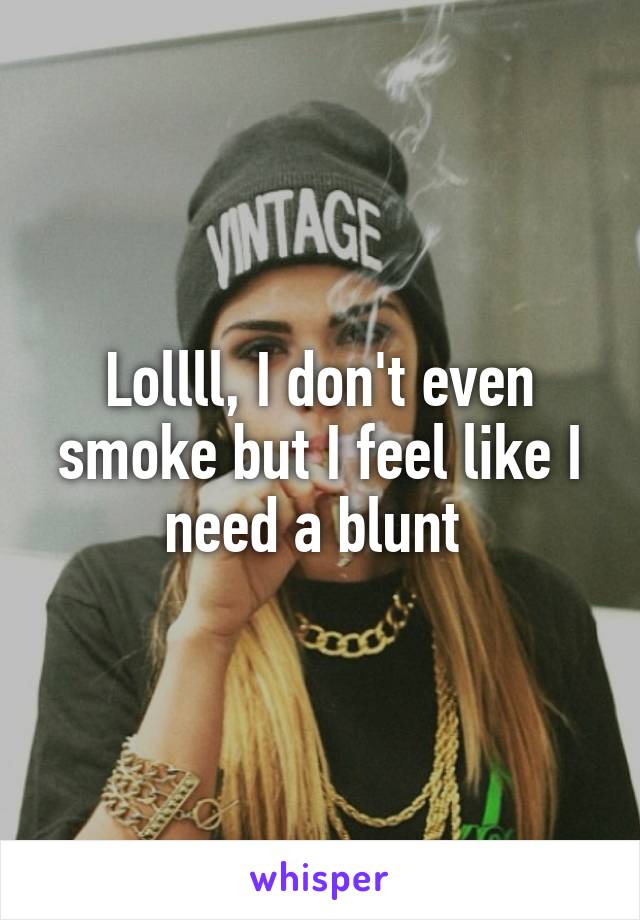 Lollll, I don't even smoke but I feel like I need a blunt 