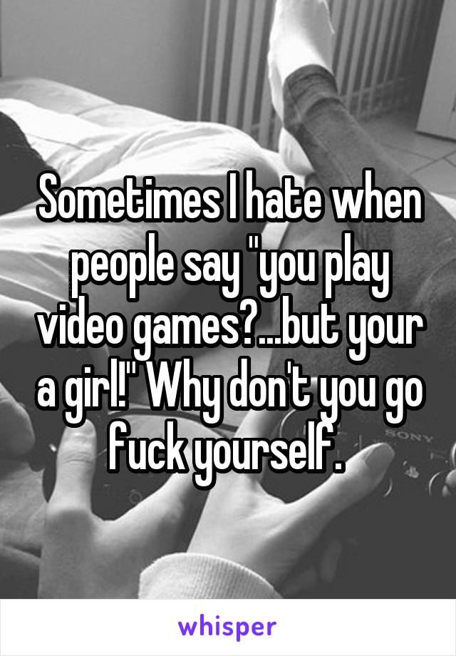 Sometimes I hate when people say "you play video games?...but your a girl!" Why don't you go fuck yourself. 